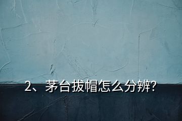 2、茅臺拔帽怎么分辨？