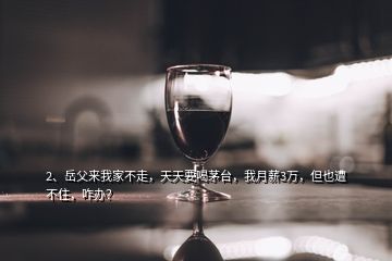 2、岳父來我家不走，天天要喝茅臺，我月薪3萬，但也遭不住，咋辦？