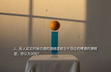 2、有人說古時(shí)候白酒的酒精度相當(dāng)于現(xiàn)在的啤酒的酒精度，你認(rèn)為對(duì)嗎？