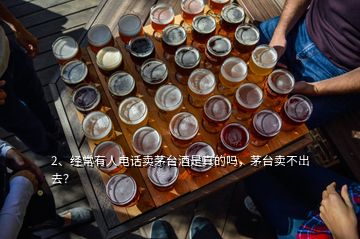 2、經常有人電話賣茅臺酒是真的嗎，茅臺賣不出去？
