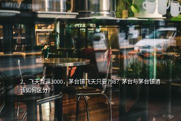 2、飛天直逼3000，茅臺鎮(zhèn)飛天只要798？茅臺與茅臺鎮(zhèn)酒該如何區(qū)分？