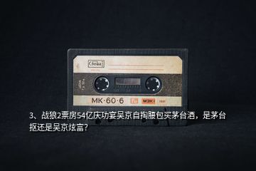 3、戰(zhàn)狼2票房54億慶功宴吳京自掏腰包買茅臺酒，是茅臺摳還是吳京炫富？
