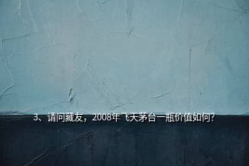 3、請問藏友，2008年飛天茅臺一瓶價(jià)值如何？
