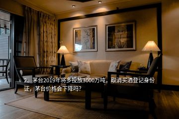 2、茅臺(tái)2019年將多投放3000萬(wàn)噸，取消買酒登記身份證，茅臺(tái)價(jià)格會(huì)下降嗎？