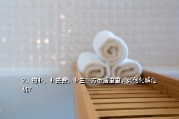 2、物業(yè)、業(yè)委會、業(yè)主三方矛盾重重，如何化解危機？