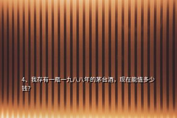 4、我存有一瓶一九八八年的茅臺酒，現(xiàn)在能值多少錢？