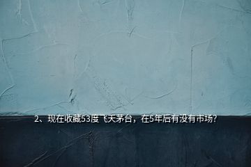 2、現(xiàn)在收藏53度飛天茅臺(tái)，在5年后有沒有市場(chǎng)？