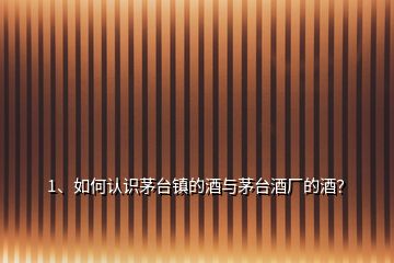 1、如何認(rèn)識茅臺鎮(zhèn)的酒與茅臺酒廠的酒？