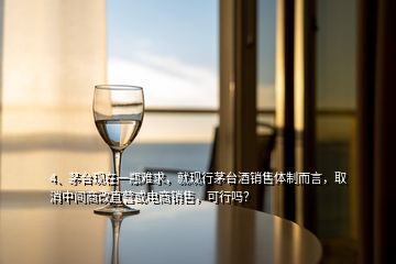 4、茅臺現(xiàn)在一瓶難求，就現(xiàn)行茅臺酒銷售體制而言，取消中間商改直營或電商銷售，可行嗎？