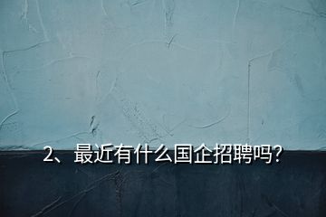 2、最近有什么國企招聘嗎？