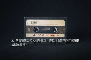 2、茅臺(tái)銷售公司大領(lǐng)導(dǎo)已定，你覺得會(huì)影響明年的銷售戰(zhàn)略布局嗎？