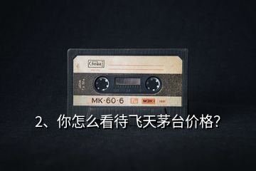 2、你怎么看待飛天茅臺價格？