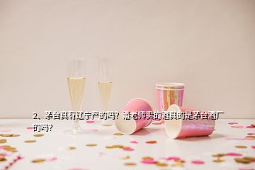 2、茅臺真有遼寧產(chǎn)的嗎？潘老師賣的酒真的是茅臺酒廠的嗎？