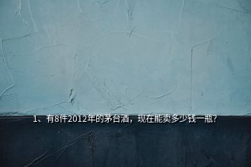 1、有8件2012年的茅臺酒，現(xiàn)在能賣多少錢一瓶？
