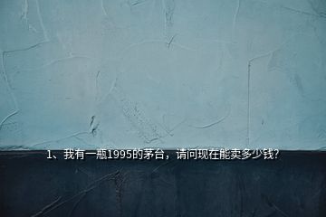 1、我有一瓶1995的茅臺，請問現(xiàn)在能賣多少錢？