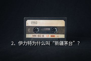 2、伊力特為什么叫“新疆茅臺”？