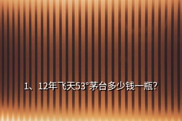 1、12年飛天53°茅臺多少錢一瓶？