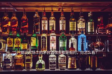 2、據(jù)說市場(chǎng)上的茅臺(tái)酒很多都是假的，你怎么看？
