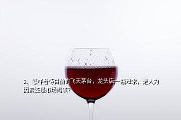 2、怎樣看待目前的飛天茅臺，龍頭店一瓶難求，是人為因素還是市場需求？