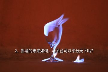 2、郎酒的未來如何，與茅臺可以平分天下嗎？