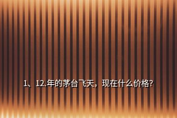 1、12.年的茅臺飛天，現(xiàn)在什么價格？