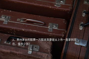2、貴州茅臺的股票一萬股本我要是從上市一直拿到現(xiàn)在，值多少錢？