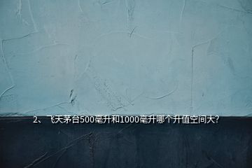 2、飛天茅臺500毫升和1000毫升哪個升值空間大？