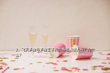 2、飛天茅臺與茅臺王子的價格相差很大嗎？為什么？