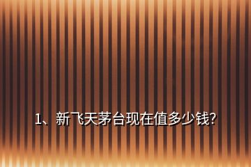 1、新飛天茅臺現(xiàn)在值多少錢？