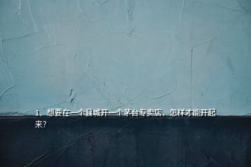 1、想要在一個(gè)縣城開(kāi)一個(gè)茅臺(tái)專(zhuān)賣(mài)店，怎樣才能開(kāi)起來(lái)？