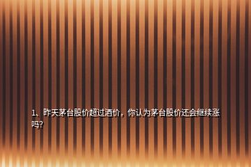 1、昨天茅臺股價超過酒價，你認為茅臺股價還會繼續(xù)漲嗎？