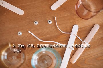 2、茅臺，洋河，五糧液都是純糧酒嗎？一斤糧食能出多少酒？