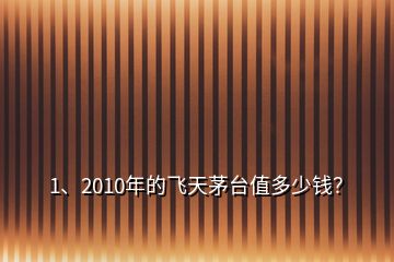 1、2010年的飛天茅臺值多少錢？