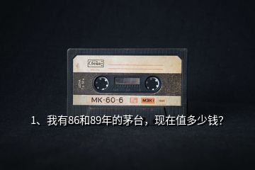 1、我有86和89年的茅臺(tái)，現(xiàn)在值多少錢？