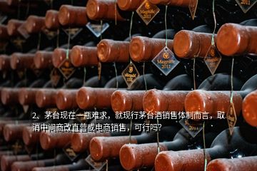 2、茅臺(tái)現(xiàn)在一瓶難求，就現(xiàn)行茅臺(tái)酒銷售體制而言，取消中間商改直營或電商銷售，可行嗎？