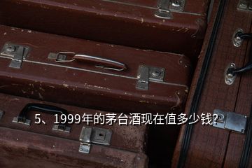 5、1999年的茅臺酒現(xiàn)在值多少錢？