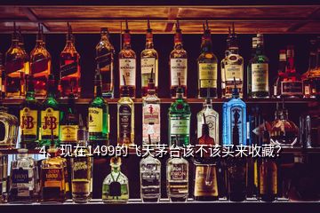 4、現(xiàn)在1499的飛天茅臺該不該買來收藏？