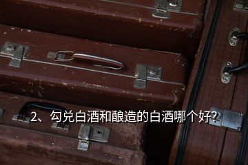 2、勾兌白酒和釀造的白酒哪個好？