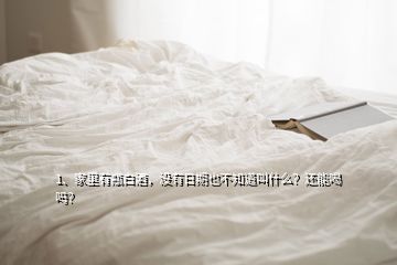 1、家里有瓶白酒，沒有日期也不知道叫什么？還能喝嗎？