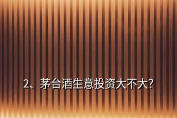 2、茅臺酒生意投資大不大？