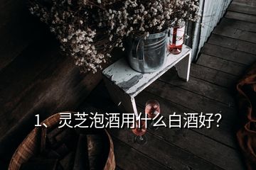 1、靈芝泡酒用什么白酒好？