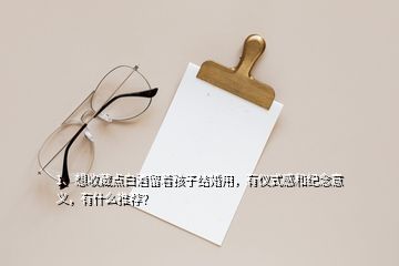 1、想收藏點白酒留著孩子結(jié)婚用，有儀式感和紀念意義，有什么推薦？