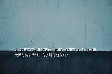 2、我有兩瓶93年的茅臺(tái)，53度，保存完好，現(xiàn)在想賣，大概行情多少錢？有了解的朋友嗎？