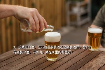 3、想藏點(diǎn)白酒，但不知道散裝酒還是瓶裝酒好，看上的有瓶裝汾酒，牛欄山，藏在家里的哪里好？