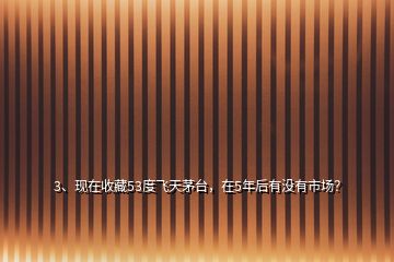 3、現(xiàn)在收藏53度飛天茅臺，在5年后有沒有市場？