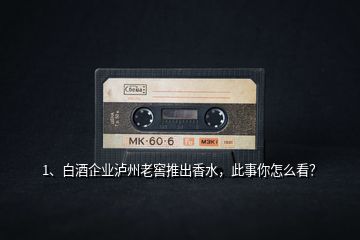 1、白酒企業(yè)瀘州老窖推出香水，此事你怎么看？