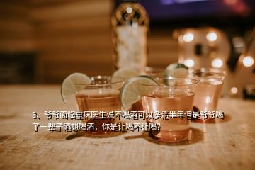 3、爺爺面臨重病醫(yī)生說不喝酒可以多活半年但是爺爺喝了一輩子酒想喝酒，你是讓喝不讓喝？