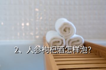 2、人參枸杞酒怎樣泡？