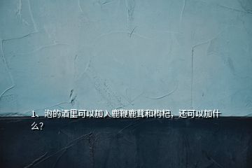 1、泡的酒里可以加入鹿鞭鹿茸和枸杞，還可以加什么？