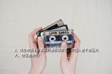 3、現(xiàn)在市場(chǎng)上好賣點(diǎn)白酒都提價(jià)了，中國(guó)人是不是壓力大，想借酒消愁？